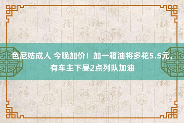 色尼姑成人 今晚加价！加一箱油将多花5.5元，有车主下昼2点列队加油