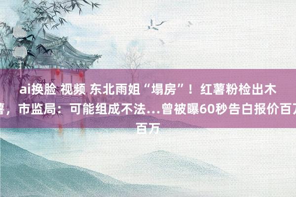 ai换脸 视频 东北雨姐“塌房”！红薯粉检出木薯，市监局：可能组成不法…曾被曝60秒告白报价百万