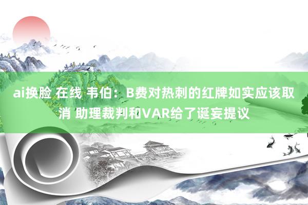 ai换脸 在线 韦伯：B费对热刺的红牌如实应该取消 助理裁判和VAR给了诞妄提议