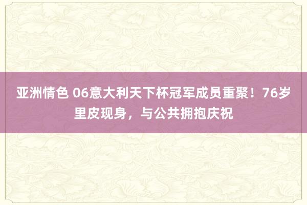 亚洲情色 06意大利天下杯冠军成员重聚！76岁里皮现身，与公共拥抱庆祝