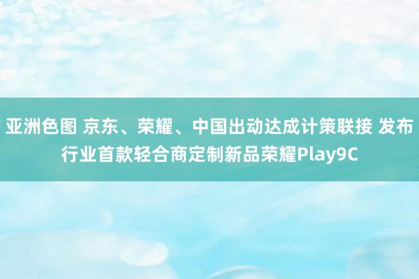 亚洲色图 京东、荣耀、中国出动达成计策联接 发布行业首款轻合商定制新品荣耀Play9C