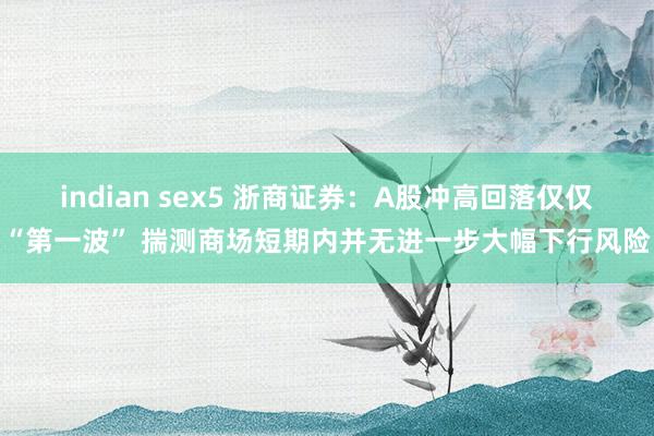 indian sex5 浙商证券：A股冲高回落仅仅“第一波” 揣测商场短期内并无进一步大幅下行风险