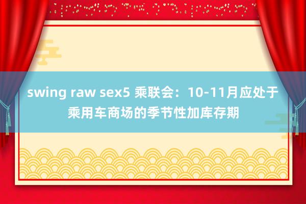 swing raw sex5 乘联会：10-11月应处于乘用车商场的季节性加库存期