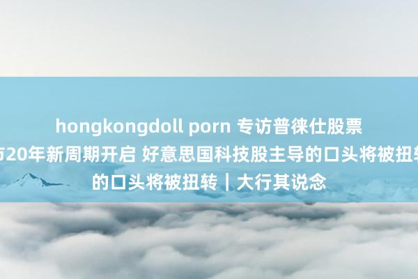 hongkongdoll porn 专访普徕仕股票众人：人人股市20年新周期开启 好意思国科技股主导的口头将被扭转｜大行其说念