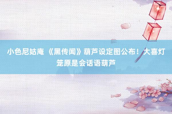 小色尼姑庵 《黑传闻》葫芦设定图公布！大喜灯笼原是会话语葫芦