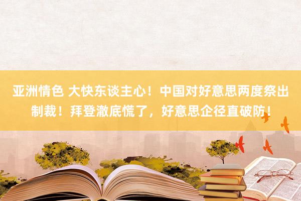 亚洲情色 大快东谈主心！中国对好意思两度祭出制裁！拜登澈底慌了，好意思企径直破防！