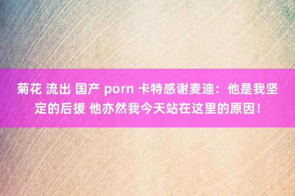 菊花 流出 国产 porn 卡特感谢麦迪：他是我坚定的后援 他亦然我今天站在这里的原因！