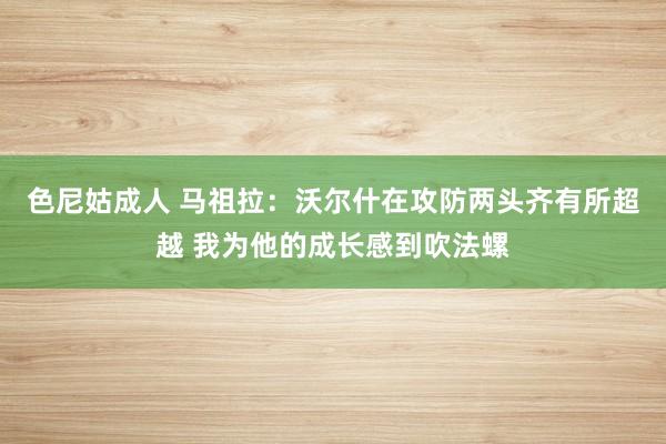 色尼姑成人 马祖拉：沃尔什在攻防两头齐有所超越 我为他的成长感到吹法螺