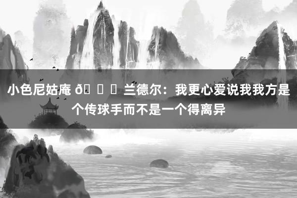 小色尼姑庵 👀兰德尔：我更心爱说我我方是个传球手而不是一个得离异