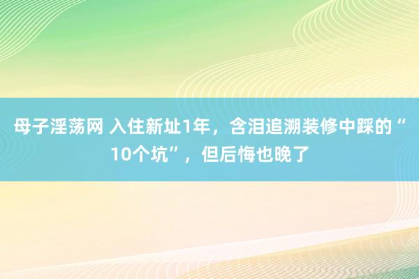 母子淫荡网 入住新址1年，含泪追溯装修中踩的“10个坑”，但后悔也晚了