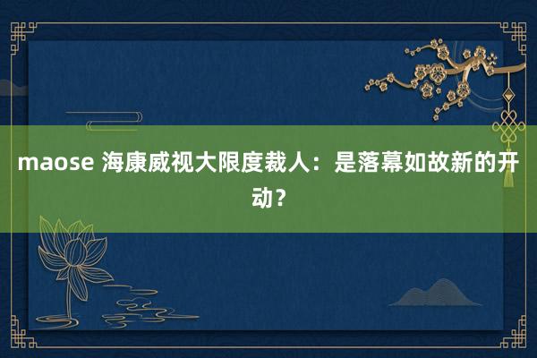 maose 海康威视大限度裁人：是落幕如故新的开动？