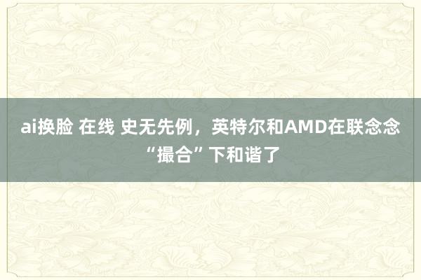 ai换脸 在线 史无先例，英特尔和AMD在联念念“撮合”下和谐了