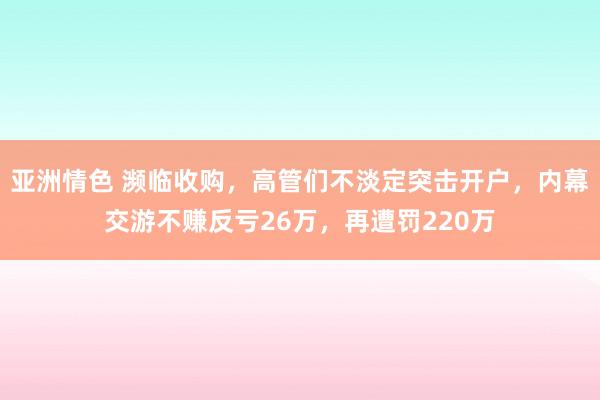 亚洲情色 濒临收购，高管们不淡定突击开户，内幕交游不赚反亏26万，再遭罚220万