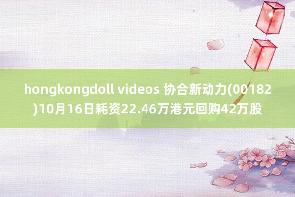 hongkongdoll videos 协合新动力(00182)10月16日耗资22.46万港元回购42万股