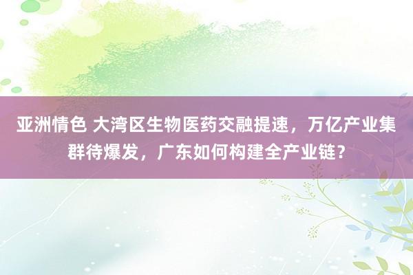 亚洲情色 大湾区生物医药交融提速，万亿产业集群待爆发，广东如何构建全产业链？