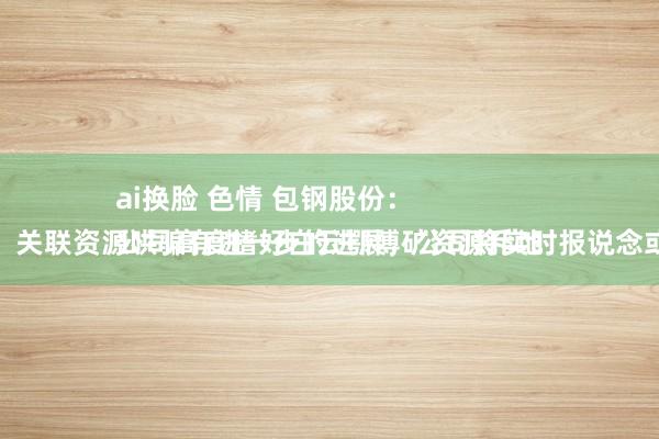 ai换脸 色情 包钢股份：
公司高度嗜好白云鄂博矿资源斥地哄骗，关联资源哄骗有进一步的进展，公司将实时报说念或暴露