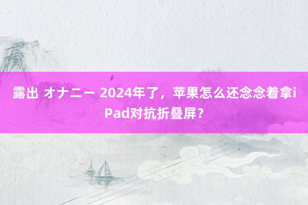 露出 オナニー 2024年了，苹果怎么还念念着拿iPad对抗折叠屏？