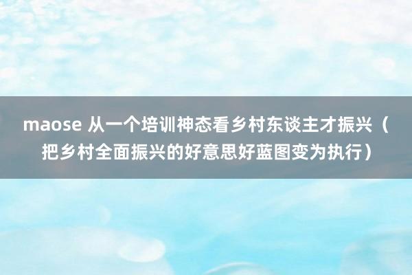 maose 从一个培训神态看乡村东谈主才振兴（把乡村全面振兴的好意思好蓝图变为执行）