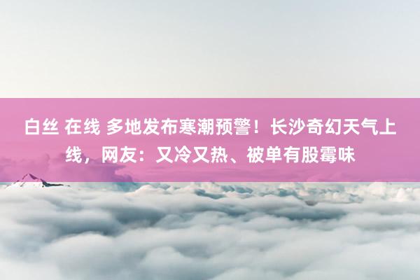 白丝 在线 多地发布寒潮预警！长沙奇幻天气上线，网友：又冷又热、被单有股霉味