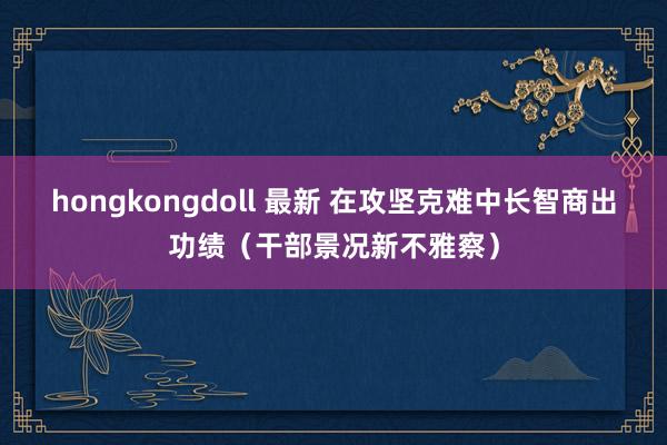 hongkongdoll 最新 在攻坚克难中长智商出功绩（干部景况新不雅察）