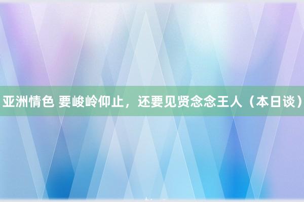 亚洲情色 要峻岭仰止，还要见贤念念王人（本日谈）