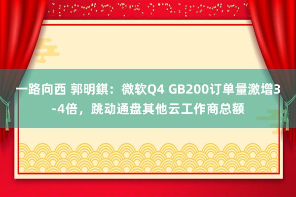 一路向西 郭明錤：微软Q4 GB200订单量激增3-4倍，跳动通盘其他云工作商总额