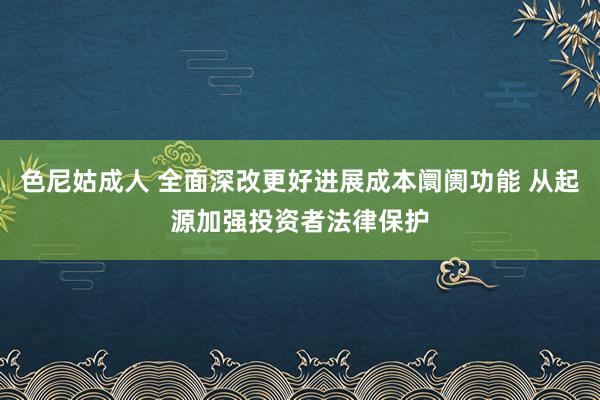 色尼姑成人 全面深改更好进展成本阛阓功能 从起源加强投资者法律保护