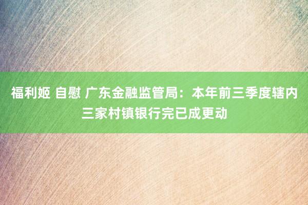 福利姬 自慰 广东金融监管局：本年前三季度辖内三家村镇银行完已成更动