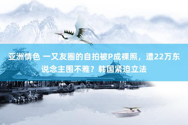 亚洲情色 一又友圈的自拍被P成裸照，遭22万东说念主围不雅？韩国紧迫立法