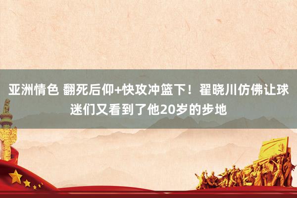 亚洲情色 翻死后仰+快攻冲篮下！翟晓川仿佛让球迷们又看到了他20岁的步地