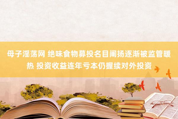 母子淫荡网 绝味食物募投名目阐扬逐渐被监管暖热 投资收益连年亏本仍握续对外投资