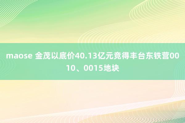 maose 金茂以底价40.13亿元竞得丰台东铁营0010、0015地块