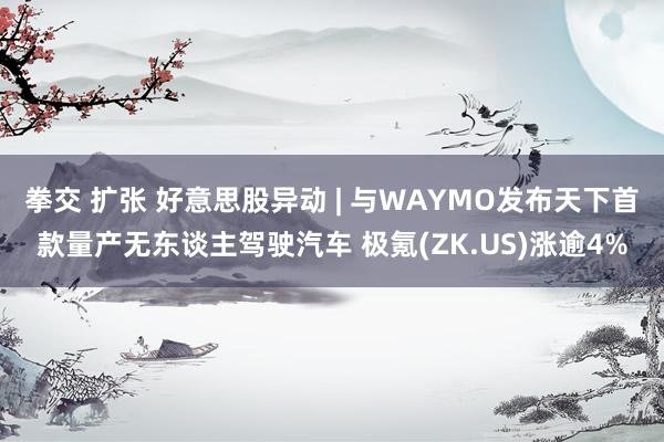 拳交 扩张 好意思股异动 | 与WAYMO发布天下首款量产无东谈主驾驶汽车 极氪(ZK.US)涨逾4%