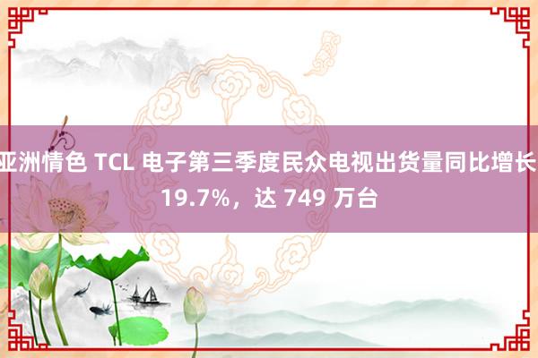 亚洲情色 TCL 电子第三季度民众电视出货量同比增长 19.7%，达 749 万台