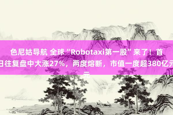 色尼姑导航 全球“Robotaxi第一股”来了！首日往复盘中大涨27%，两度熔断，市值一度超380亿元