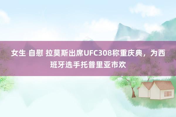 女生 自慰 拉莫斯出席UFC308称重庆典，为西班牙选手托普里亚市欢