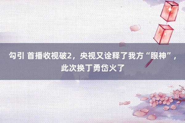 勾引 首播收视破2，央视又诠释了我方“眼神”，此次换丁勇岱火了