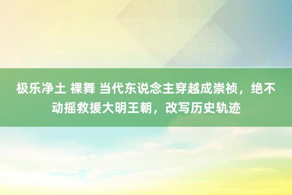 极乐净土 裸舞 当代东说念主穿越成崇祯，绝不动摇救援大明王朝，改写历史轨迹