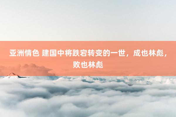 亚洲情色 建国中将跌宕转变的一世，成也林彪，败也林彪