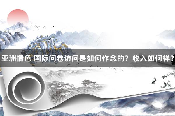 亚洲情色 国际问卷访问是如何作念的？收入如何样？