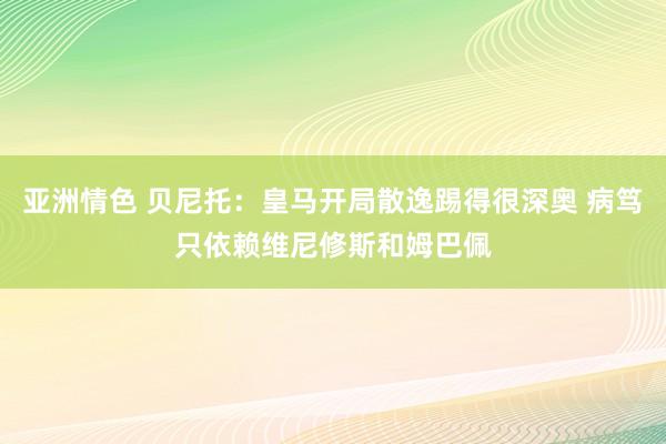 亚洲情色 贝尼托：皇马开局散逸踢得很深奥 病笃只依赖维尼修斯和姆巴佩