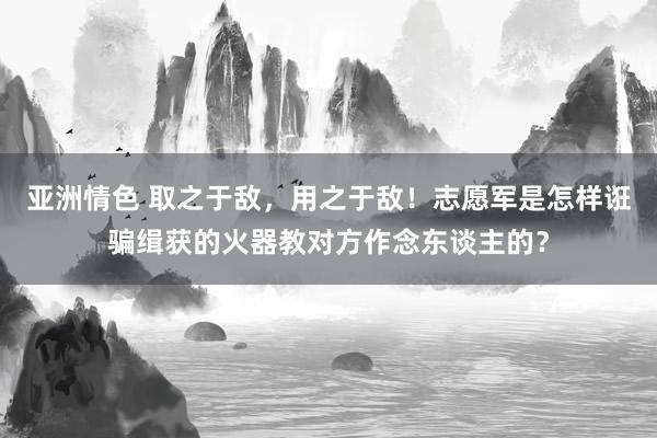 亚洲情色 取之于敌，用之于敌！志愿军是怎样诳骗缉获的火器教对方作念东谈主的？