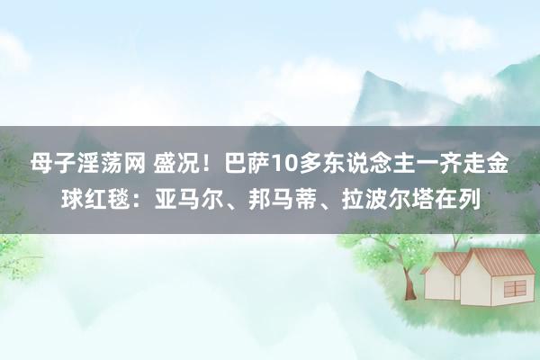 母子淫荡网 盛况！巴萨10多东说念主一齐走金球红毯：亚马尔、邦马蒂、拉波尔塔在列