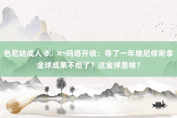 色尼姑成人 🤬玛塔开喷：等了一年维尼修斯拿金球成果不给了？这金球是啥？