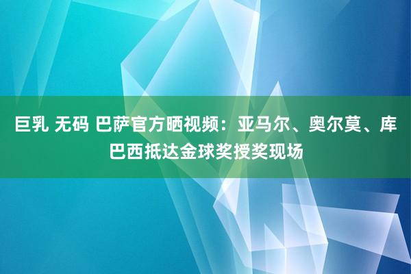 巨乳 无码 巴萨官方晒视频：亚马尔、奥尔莫、库巴西抵达金球奖授奖现场