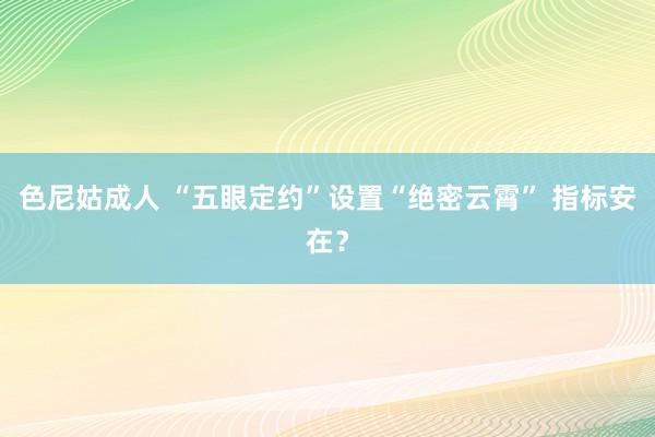 色尼姑成人 “五眼定约”设置“绝密云霄” 指标安在？