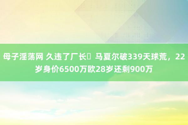 母子淫荡网 久违了厂长❗马夏尔破339天球荒，22岁身价6500万欧28岁还剩900万