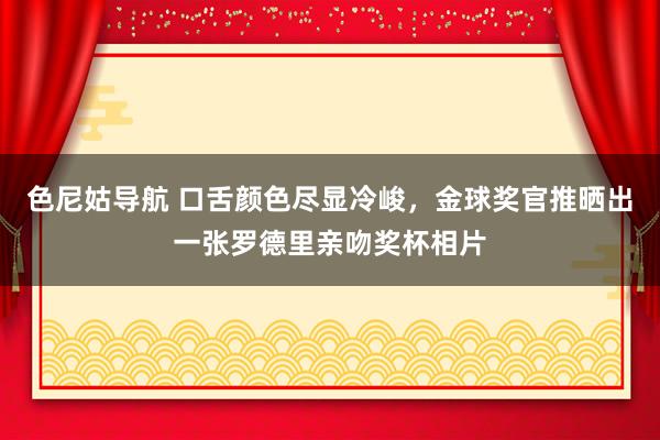 色尼姑导航 口舌颜色尽显冷峻，金球奖官推晒出一张罗德里亲吻奖杯相片