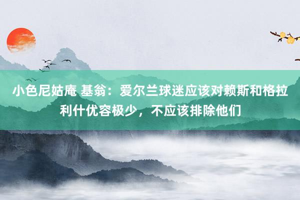 小色尼姑庵 基翁：爱尔兰球迷应该对赖斯和格拉利什优容极少，不应该排除他们