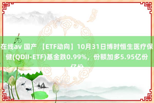 在线av 国产 【ETF动向】10月31日博时恒生医疗保健(QDII-ETF)基金跌0.99%，份额加多5.95亿份